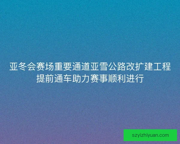 亚冬会赛场重要通道亚雪公路改扩建工程提前通车助力赛事顺利进行