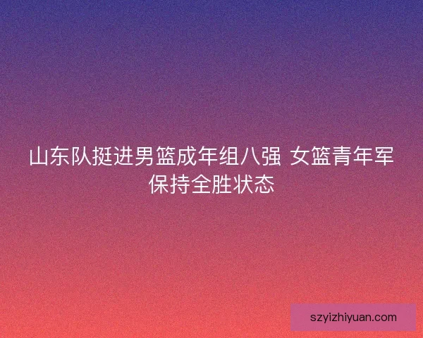 山东队挺进男篮成年组八强 女篮青年军保持全胜状态