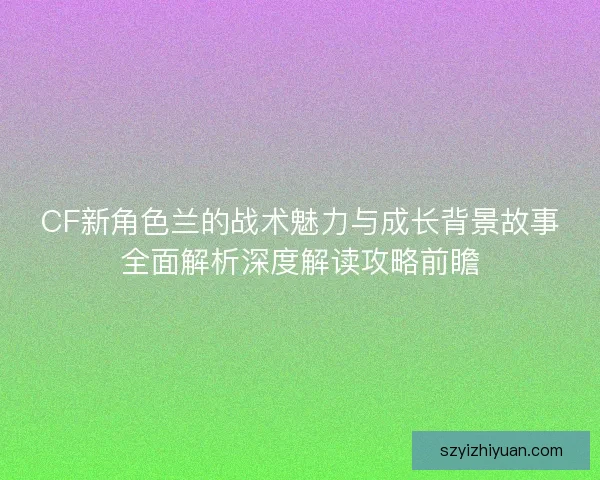 CF新角色兰的战术魅力与成长背景故事全面解析深度解读攻略前瞻